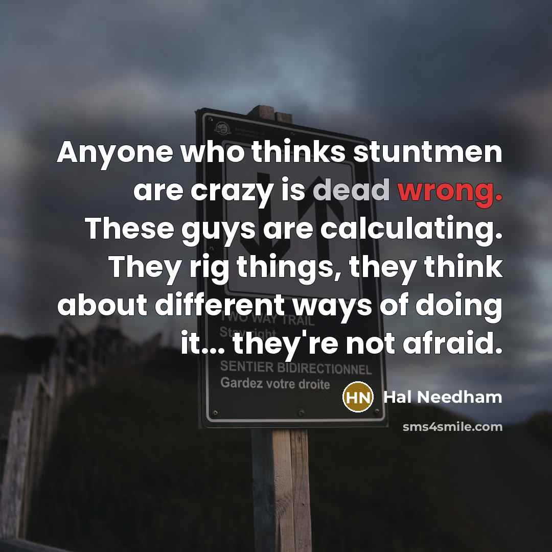 “Anyone who thinks stuntmen are crazy is dead wrong. These guys are calculating. They rig things, they think about different ways of doing it... they're not afraid.” quote by Hal Needham