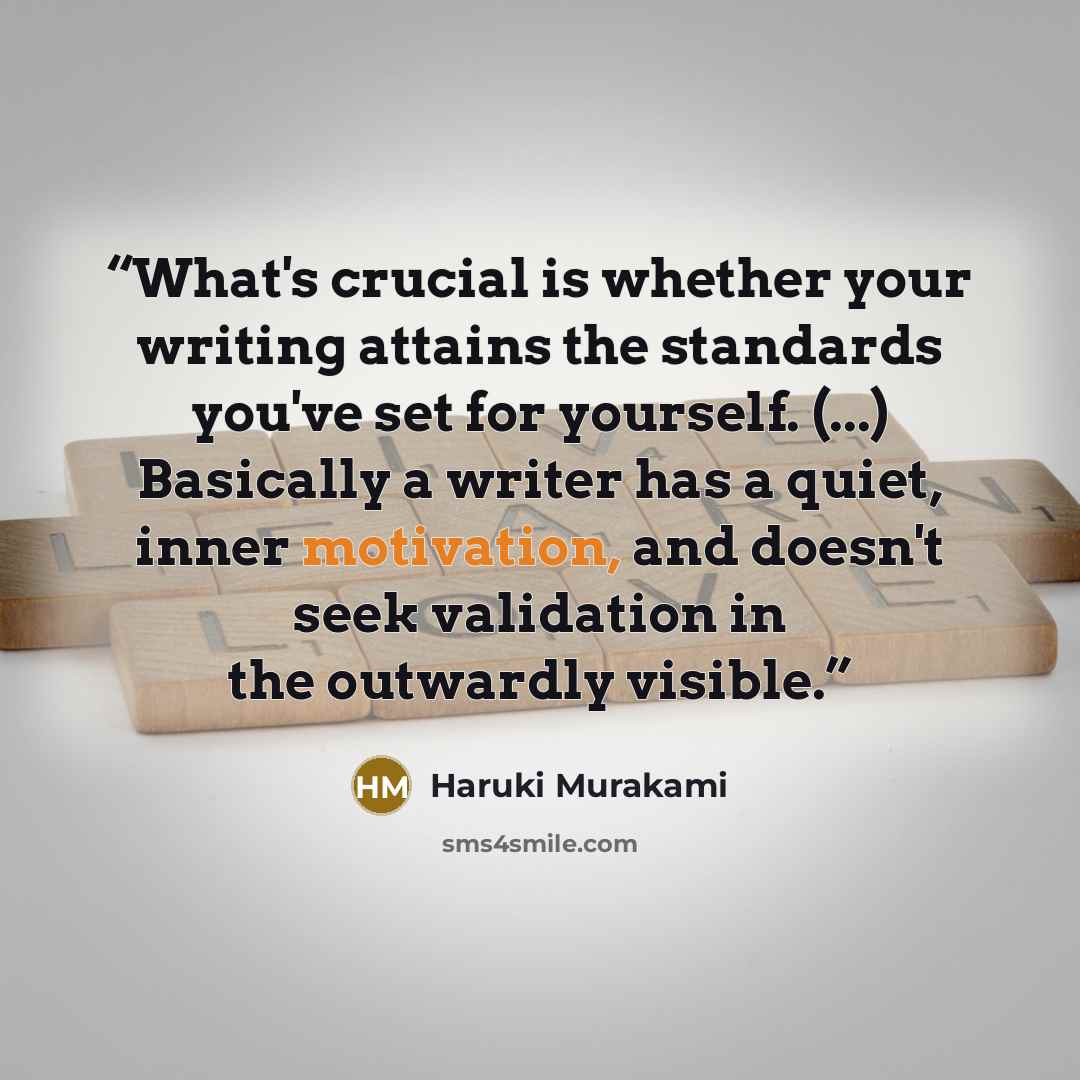 “What's crucial is whether your writing attains the standards you've set for yourself. (...) Basically a writer has a quiet, inner motivation, and doesn't seek validation in the outwardly visible.” quote by Haruki Murakami