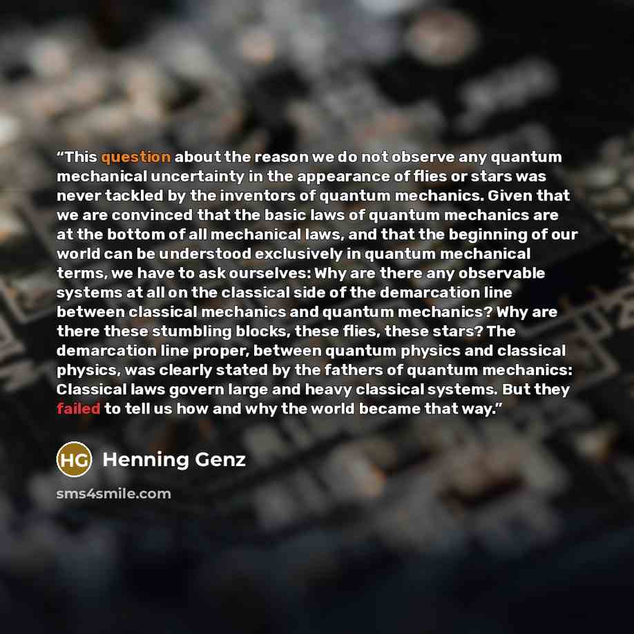 “This question about the reason we do not observe any quantum mechanical uncertainty in the appearance of flies or stars was never tackled by the inventors of quantum mechanics. Given that we are convinced that the basic laws of quantum mechanics are at the bottom of all mechanical laws, and that…” quote by Henning Genz