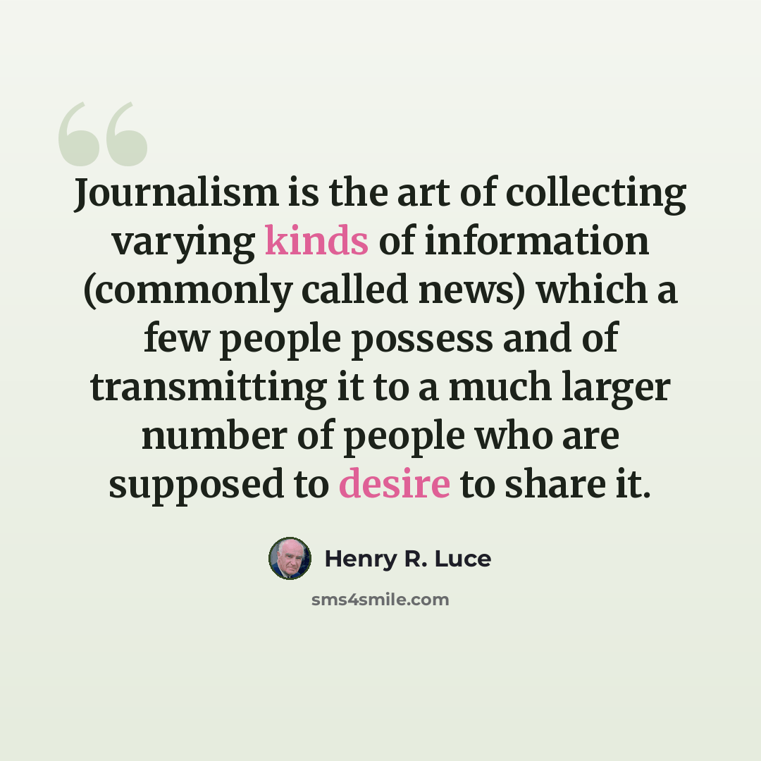 “Journalism is the art of collecting varying kinds of information (commonly called news) which a few people possess and of transmitting it to a much larger number of people who are supposed to desire to share it.” quote by Henry R. Luce