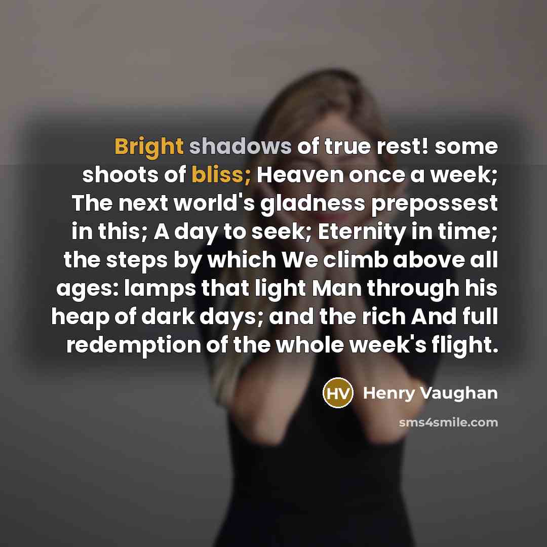 “Bright shadows of true rest! some shoots of bliss; Heaven once a week; The next world's gladness prepossest in this; A day to seek; Eternity in time; the steps by which We climb above all ages: lamps that light Man through his heap of dark days; and the rich And full redemption of the whole week's…” quote by Henry Vaughan