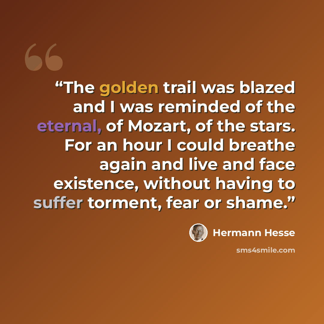 “The golden trail was blazed and I was reminded of the eternal, of Mozart, of the stars. For an hour I could breathe again and live and face existence, without having to suffer torment, fear or shame.” quote by Hermann Hesse
