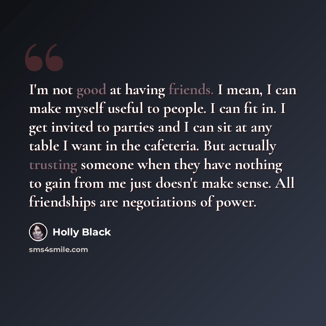 “I'm not good at having friends. I mean, I can make myself useful to people. I can fit in. I get invited to parties and I can sit at any table I want in the cafeteria. But actually trusting someone when they have nothing to gain from me just doesn't make sense. All friendships are negotiations of…” quote by Holly Black