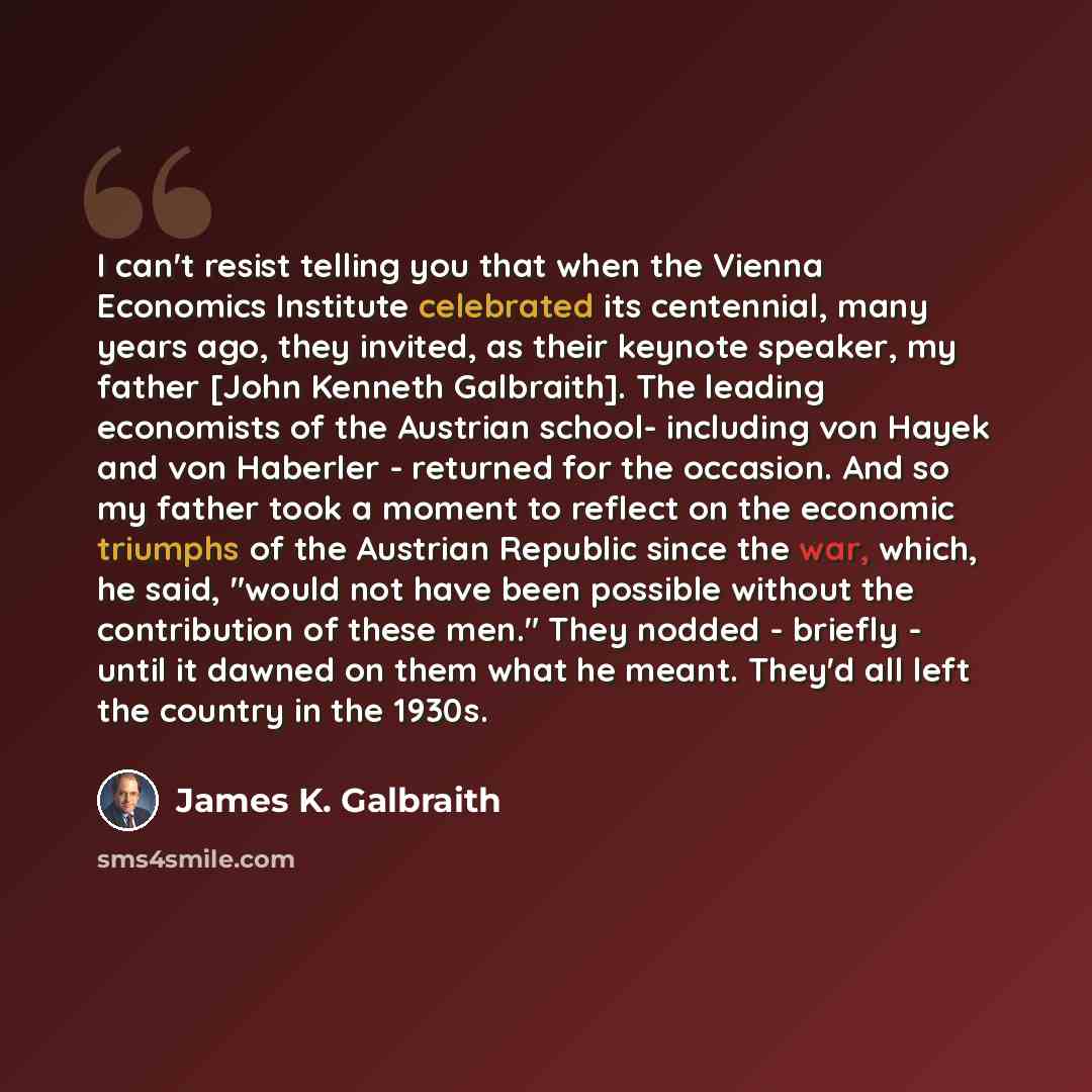 “I can't resist telling you that when the Vienna Economics Institute celebrated its centennial, many years ago, they invited, as their keynote speaker, my father [John Kenneth Galbraith]. The leading economists of the Austrian school- including von Hayek and von Haberler - returned for the…” quote by James K. Galbraith