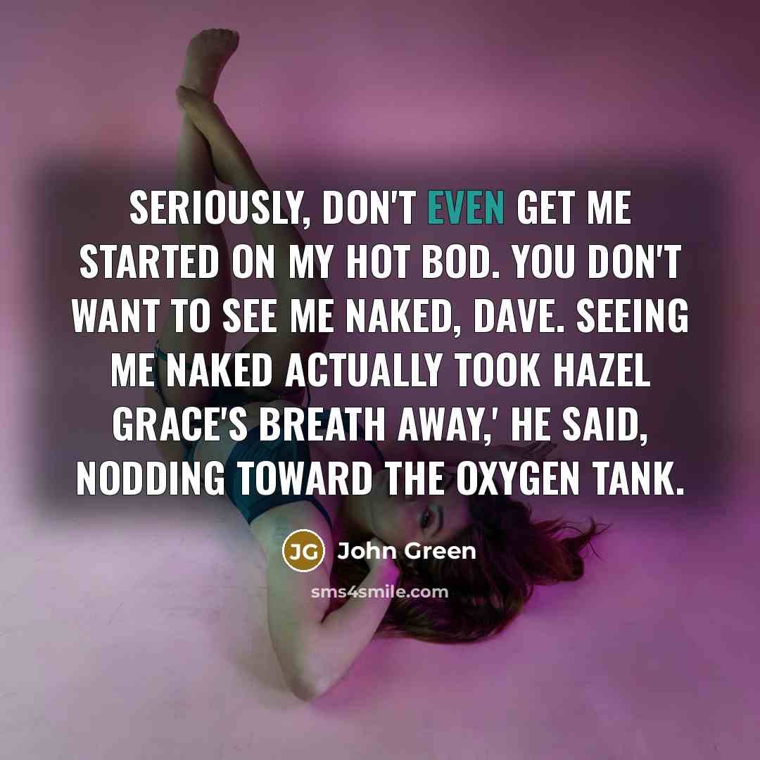 “Seriously, don't even get me started on my hot bod. You don't want to see me naked, Dave. Seeing me naked actually took Hazel Grace's breath away,' he said, nodding toward the oxygen tank.” quote by John Green