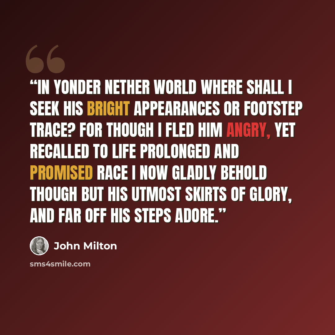 “In yonder nether world where shall I seek His bright appearances or footstep trace? For though I fled him angry, yet recalled To life prolonged and promised race I now Gladly behold though but His utmost skirts Of glory, and far off His steps adore.” quote by John Milton