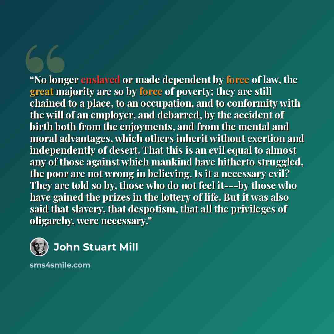 “No longer enslaved or made dependent by force of law, the great majority are so by force of poverty; they are still chained to a place, to an occupation, and to conformity with the will of an employer, and debarred, by the accident of birth both from the enjoyments, and from the mental and moral…” quote by John Stuart Mill