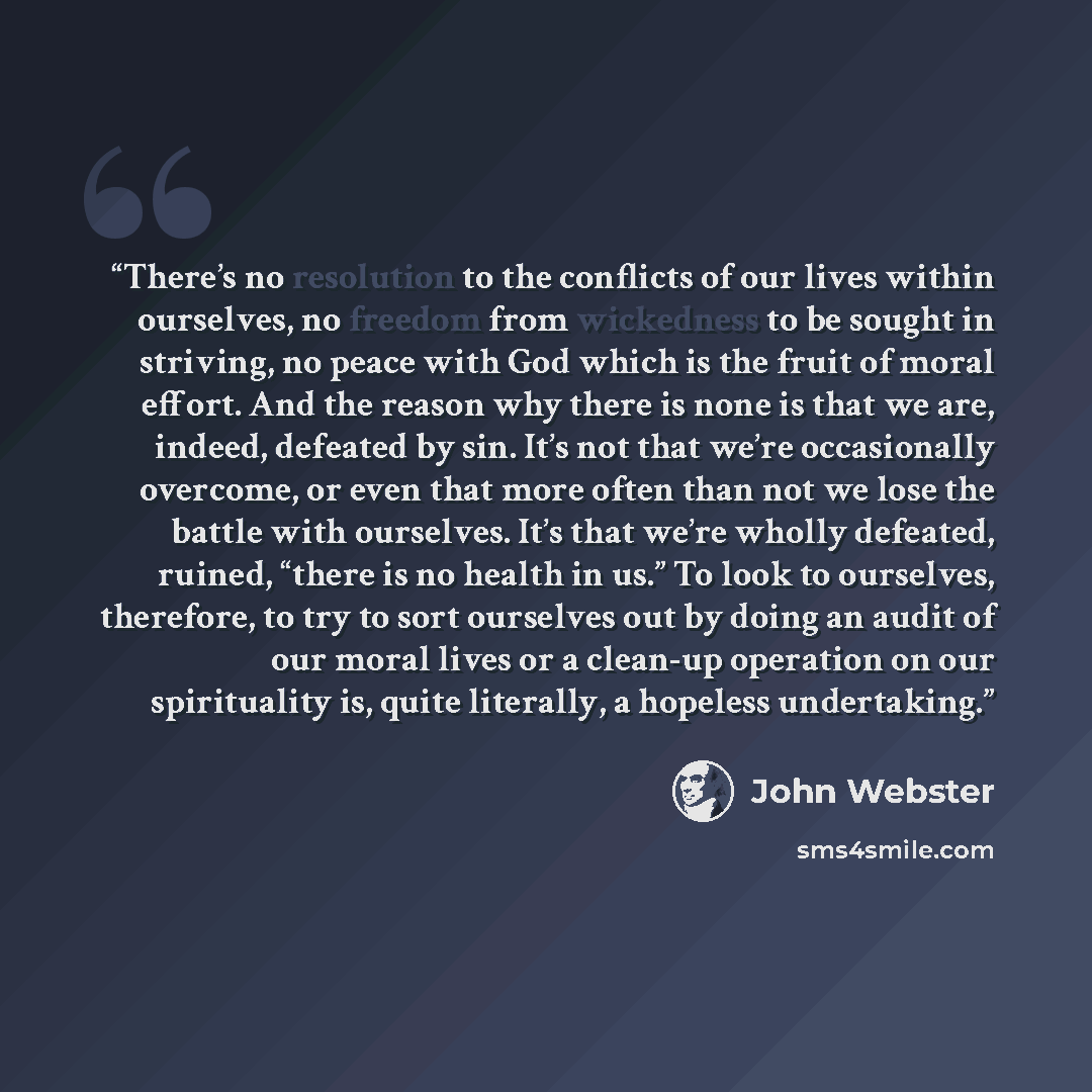 “There’s no resolution to the conflicts of our lives within ourselves, no freedom from wickedness to be sought in striving, no peace with God which is the fruit of moral effort. And the reason why there is none is that we are, indeed, defeated by sin. It’s not that we’re occasionally overcome, or…” quote by John Webster