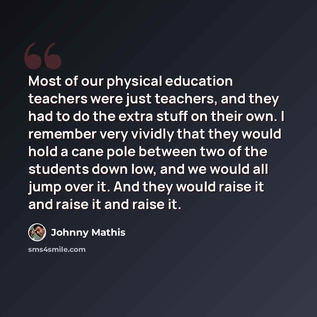 “Most of our physical education teachers were just teachers, and they had to do the extra stuff on their own. I remember very vividly that they would hold a cane pole between two of the students down low, and we would all jump over it. And they would raise it and raise it and raise it.” quote by Johnny Mathis