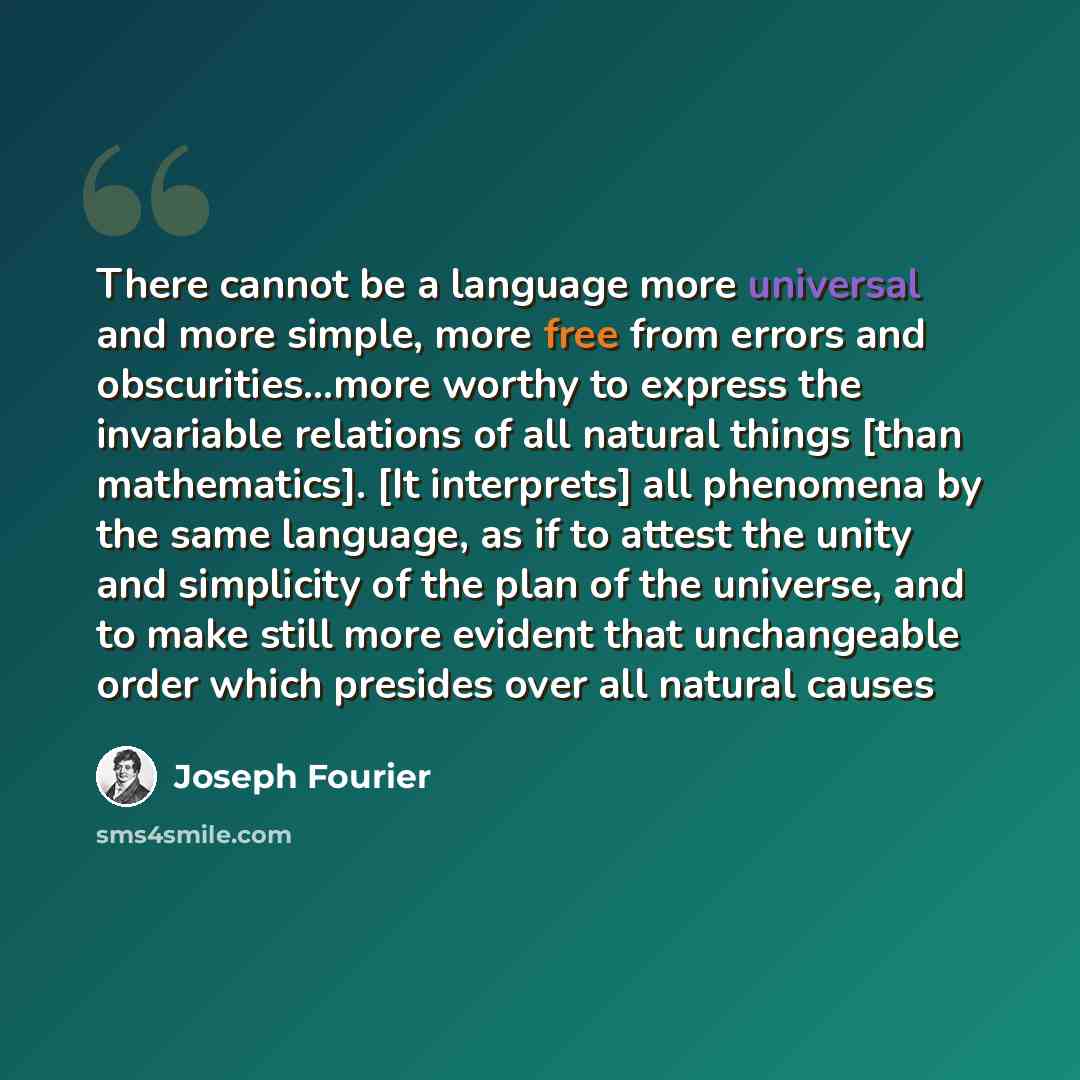 “There cannot be a language more universal and more simple, more free from errors and obscurities...more worthy to express the invariable relations of all natural things [than mathematics]. [It interprets] all phenomena by the same language, as if to attest the unity and simplicity of the plan of…” quote by Joseph Fourier