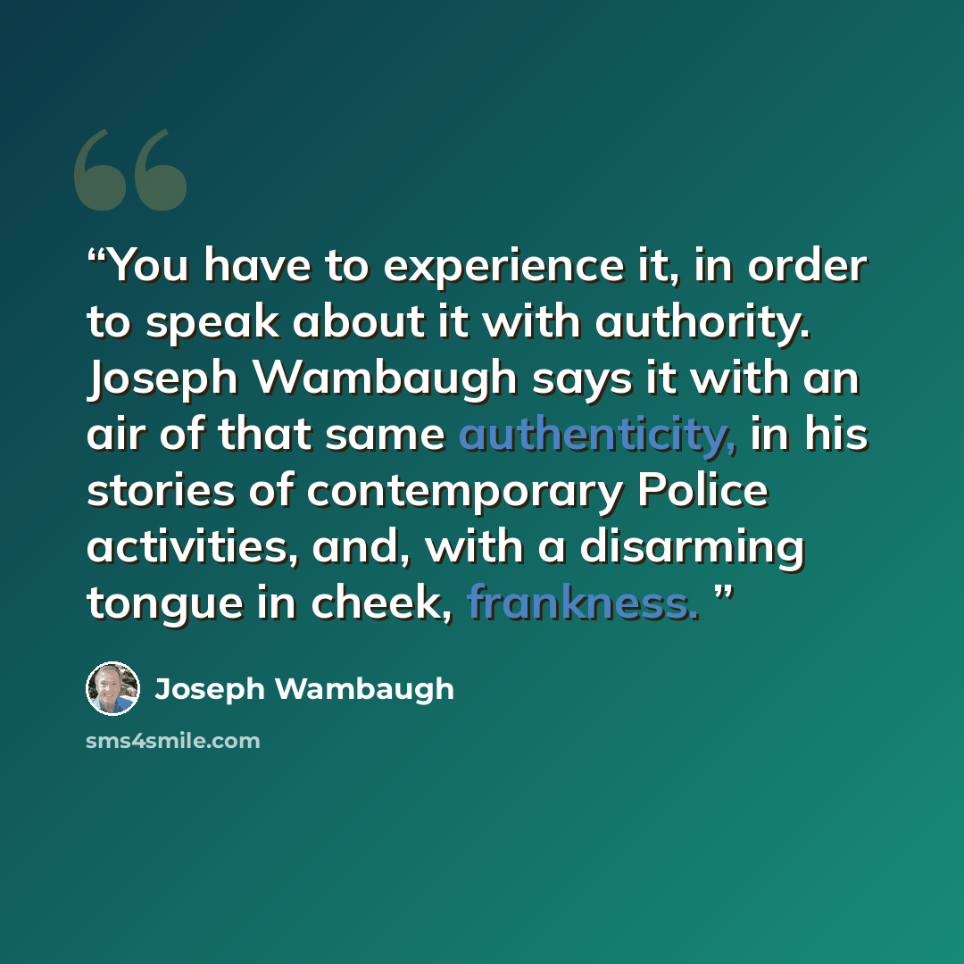 “You have to experience it, in order to speak about it with authority. Joseph Wambaugh says it with an air of that same authenticity, in his stories of contemporary Police activities, and, with a disarming tongue in cheek, frankness.” quote by Joseph Wambaugh