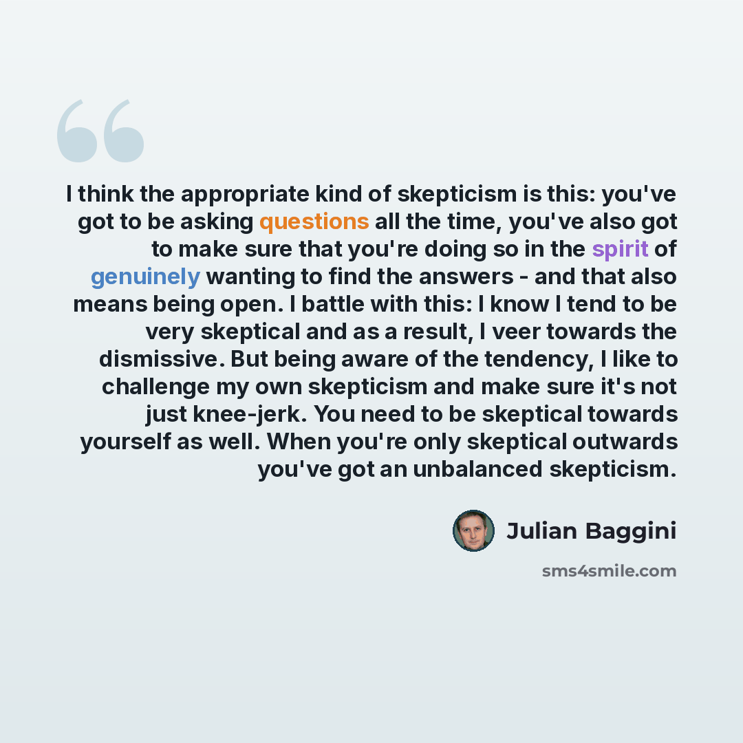 “I think the appropriate kind of skepticism is this: you've got to be asking questions all the time, you've also got to make sure that you're doing so in the spirit of genuinely wanting to find the answers - and that also means being open. I battle with this: I know I tend to be very skeptical and…” quote by Julian Baggini