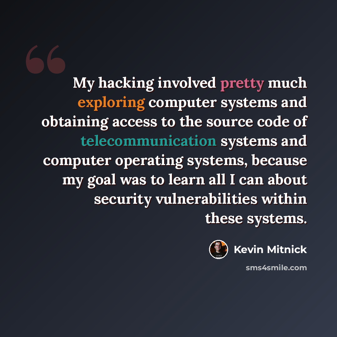 “My hacking involved pretty much exploring computer systems and obtaining access to the source code of telecommunication systems and computer operating systems, because my goal was to learn all I can about security vulnerabilities within these systems.” quote by Kevin Mitnick