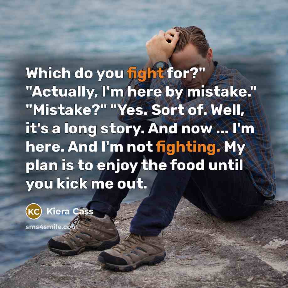 “Which do you fight for?" "Actually, I'm here by mistake." "Mistake?" "Yes. Sort of. Well, it's a long story. And now ... I'm here. And I'm not fighting. My plan is to enjoy the food until you kick me out.” quote by Kiera Cass