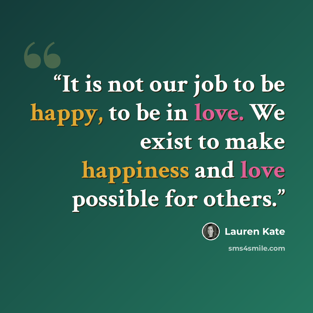 “It is not our job to be happy, to be in love. We exist to make happiness and love possible for others.” quote by Lauren Kate