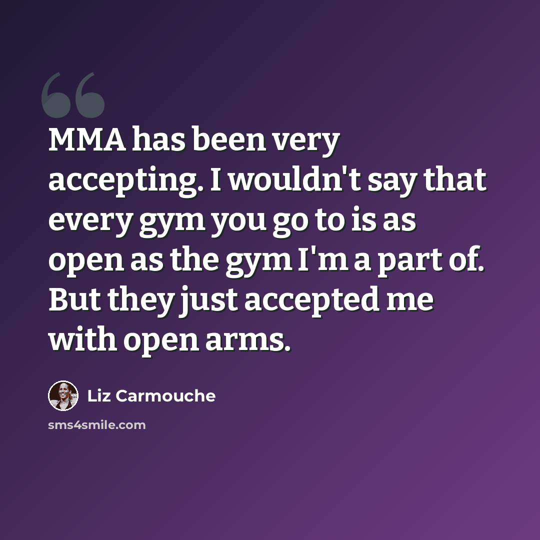 “MMA has been very accepting. I wouldn't say that every gym you go to is as open as the gym I'm a part of. But they just accepted me with open arms.” quote by Liz Carmouche