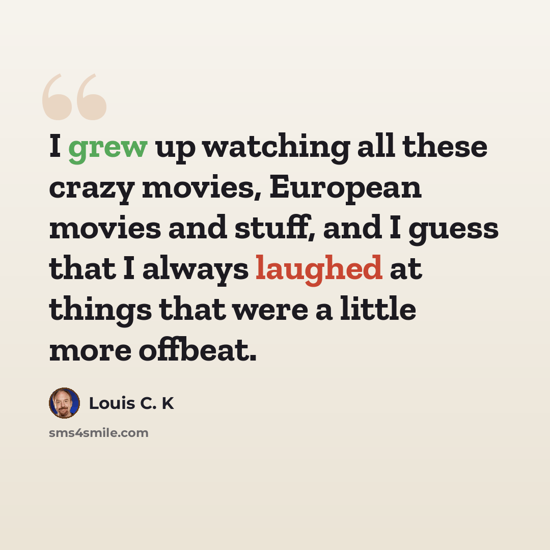 “I grew up watching all these crazy movies, European movies and stuff, and I guess that I always laughed at things that were a little more offbeat.” quote by Louis C. K