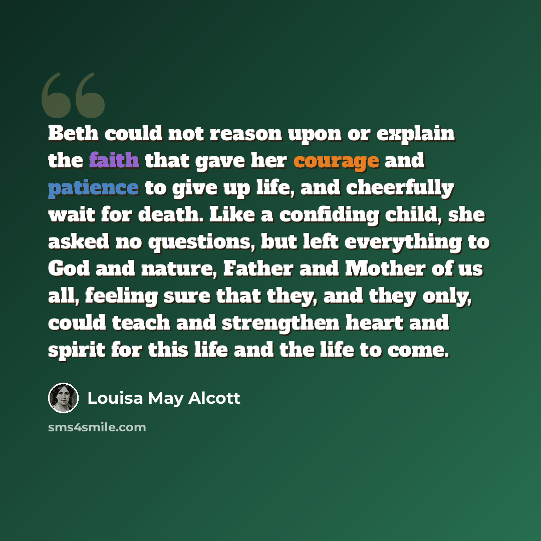 “Beth could not reason upon or explain the faith that gave her courage and patience to give up life, and cheerfully wait for death. Like a confiding child, she asked no questions, but left everything to God and nature, Father and Mother of us all, feeling sure that they, and they only, could teach…” quote by Louisa May Alcott