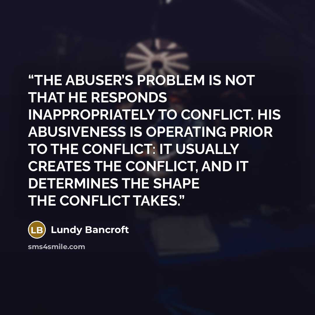 “THE ABUSER’S PROBLEM IS NOT THAT HE RESPONDS INAPPROPRIATELY TO CONFLICT. HIS ABUSIVENESS IS OPERATING PRIOR TO THE CONFLICT: IT USUALLY CREATES THE CONFLICT, AND IT DETERMINES THE SHAPE THE CONFLICT TAKES.” quote by Lundy Bancroft
