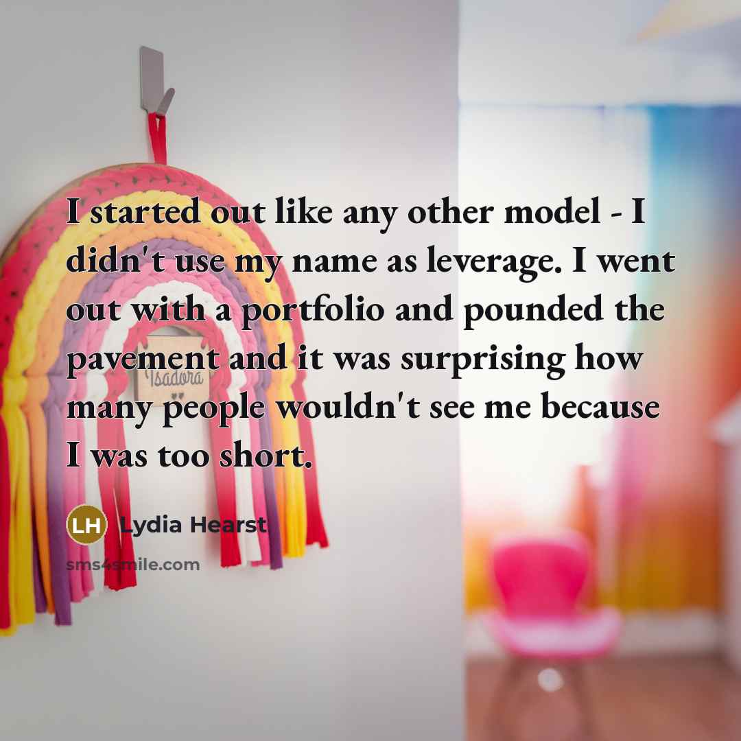 “I started out like any other model - I didn't use my name as leverage. I went out with a portfolio and pounded the pavement and it was surprising how many people wouldn't see me because I was too short.” quote by Lydia Hearst