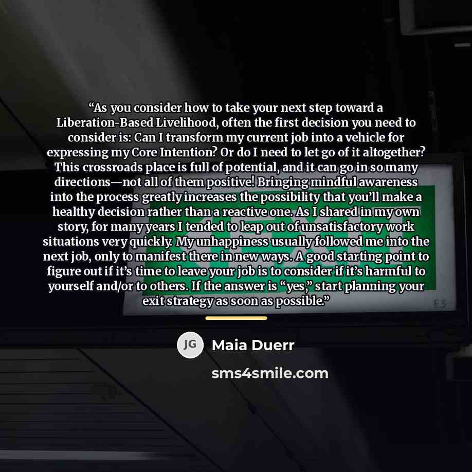 “As you consider how to take your next step toward a Liberation-Based Livelihood, often the first decision you need to consider is: Can I transform my current job into a vehicle for expressing my Core Intention? Or do I need to let go of it altogether? This crossroads place is full of potential…” quote by Maia Duerr