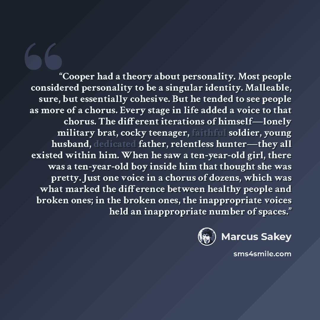 “Cooper had a theory about personality. Most people considered personality to be a singular identity. Malleable, sure, but essentially cohesive. But he tended to see people as more of a chorus. Every stage in life added a voice to that chorus. The different iterations of himself—lonely military…” quote by Marcus Sakey