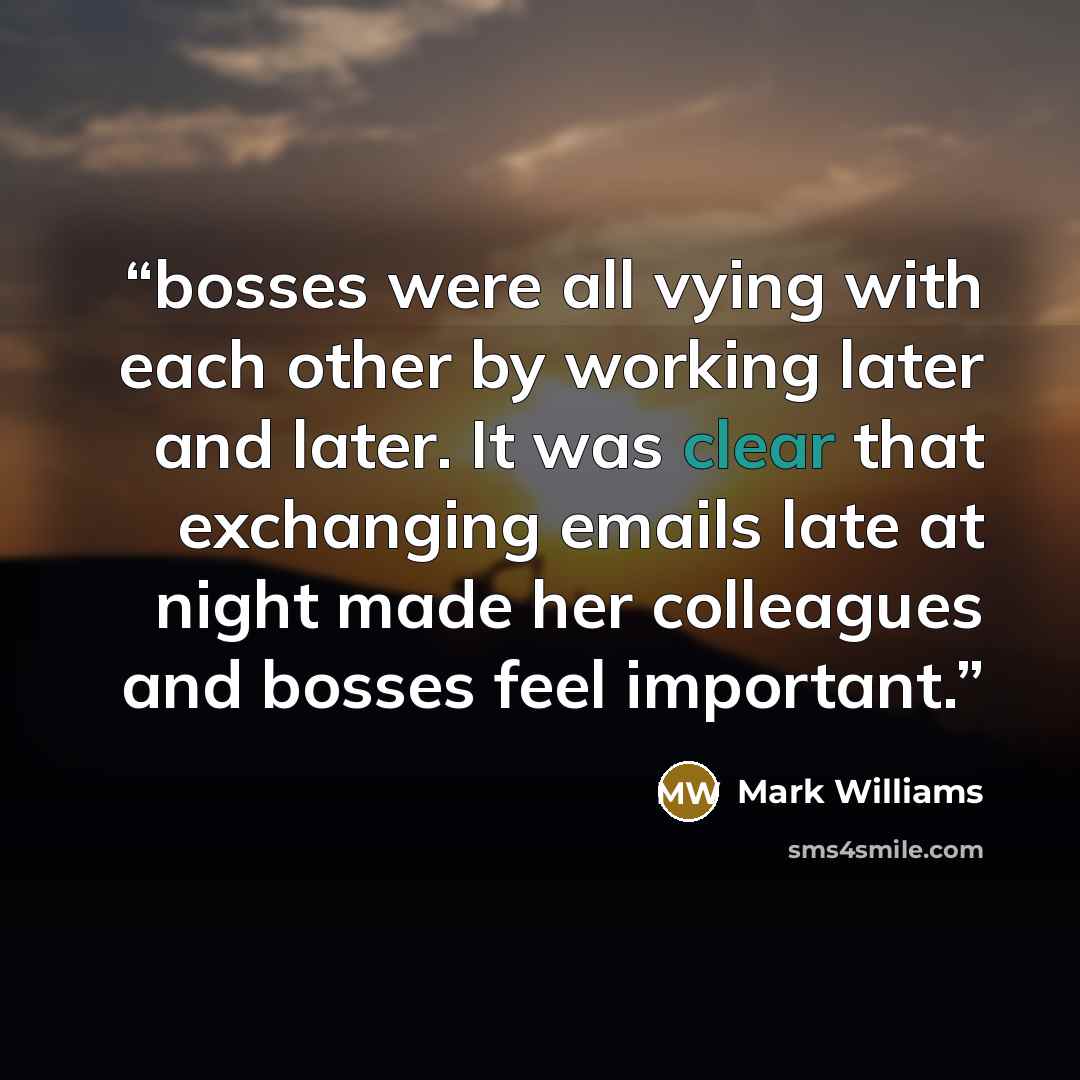 “bosses were all vying with each other by working later and later. It was clear that exchanging emails late at night made her colleagues and bosses feel important.” quote by Mark Williams