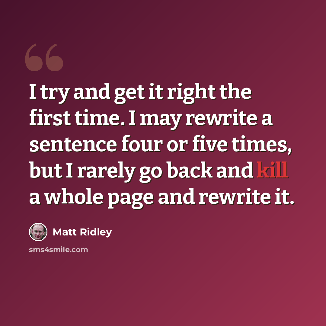 “I try and get it right the first time. I may rewrite a sentence four or five times, but I rarely go back and kill a whole page and rewrite it.” quote by Matt Ridley