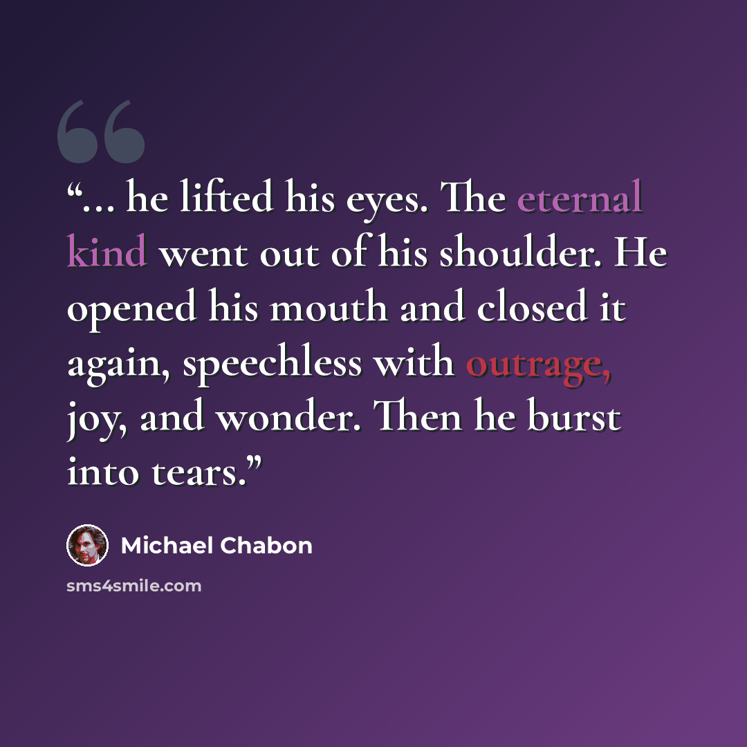 “... he lifted his eyes. The eternal kind went out of his shoulder. He opened his mouth and closed it again, speechless with outrage, joy, and wonder. Then he burst into tears.” quote by Michael Chabon