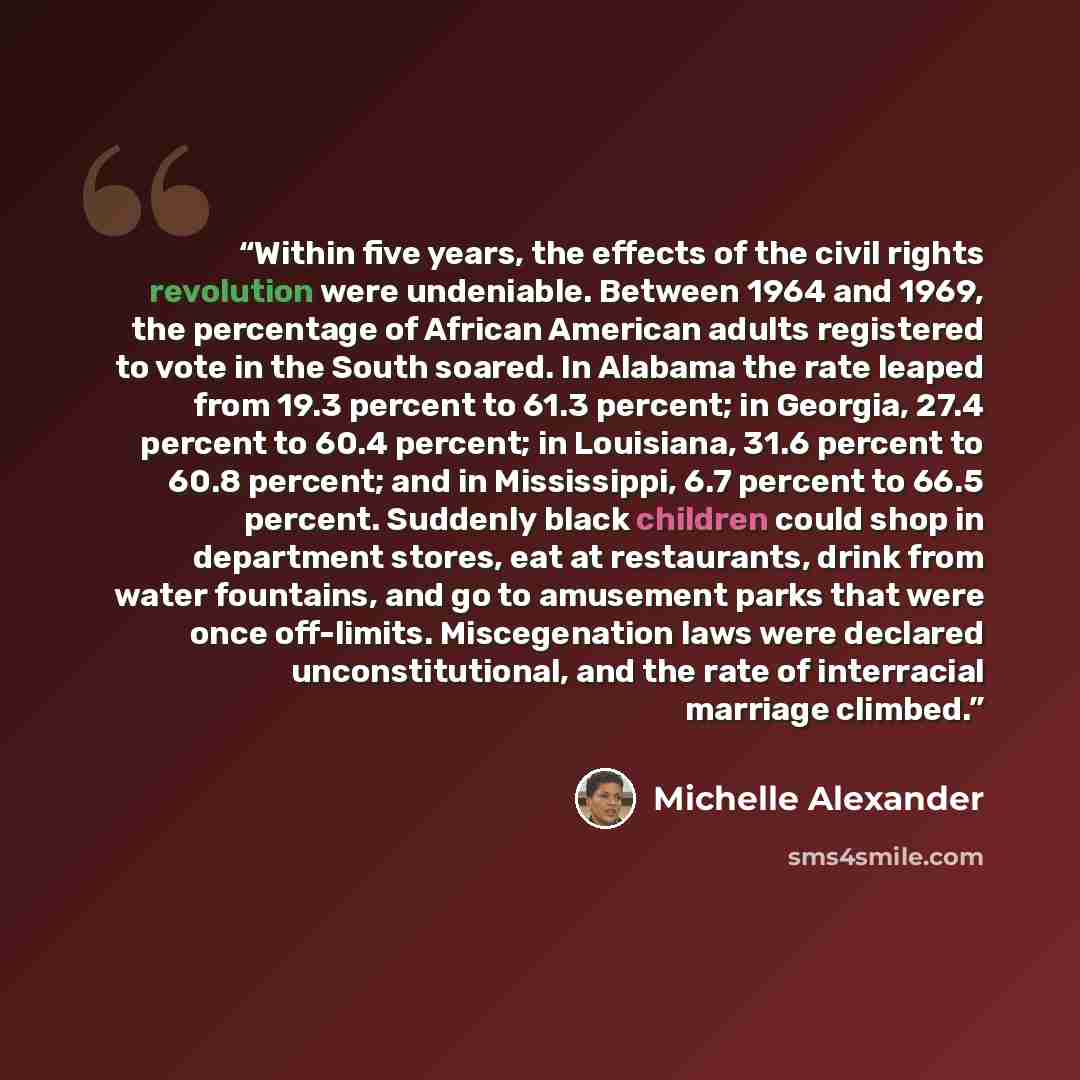 “Within five years, the effects of the civil rights revolution were undeniable. Between 1964 and 1969, the percentage of African American adults registered to vote in the South soared. In Alabama the rate leaped from 19.3 percent to 61.3 percent; in Georgia, 27.4 percent to 60.4 percent; in…” quote by Michelle Alexander