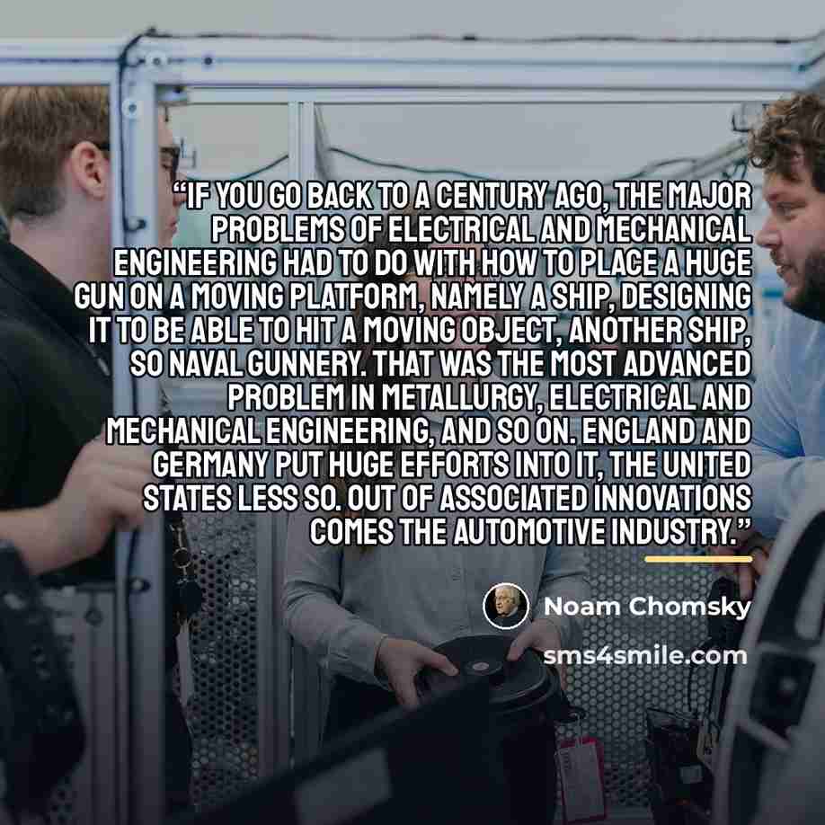 “If you go back to a century ago, the major problems of electrical and mechanical engineering had to do with how to place a huge gun on a moving platform, namely a ship, designing it to be able to hit a moving object, another ship, so naval gunnery. That was the most advanced problem in metallurgy…” quote by Noam Chomsky
