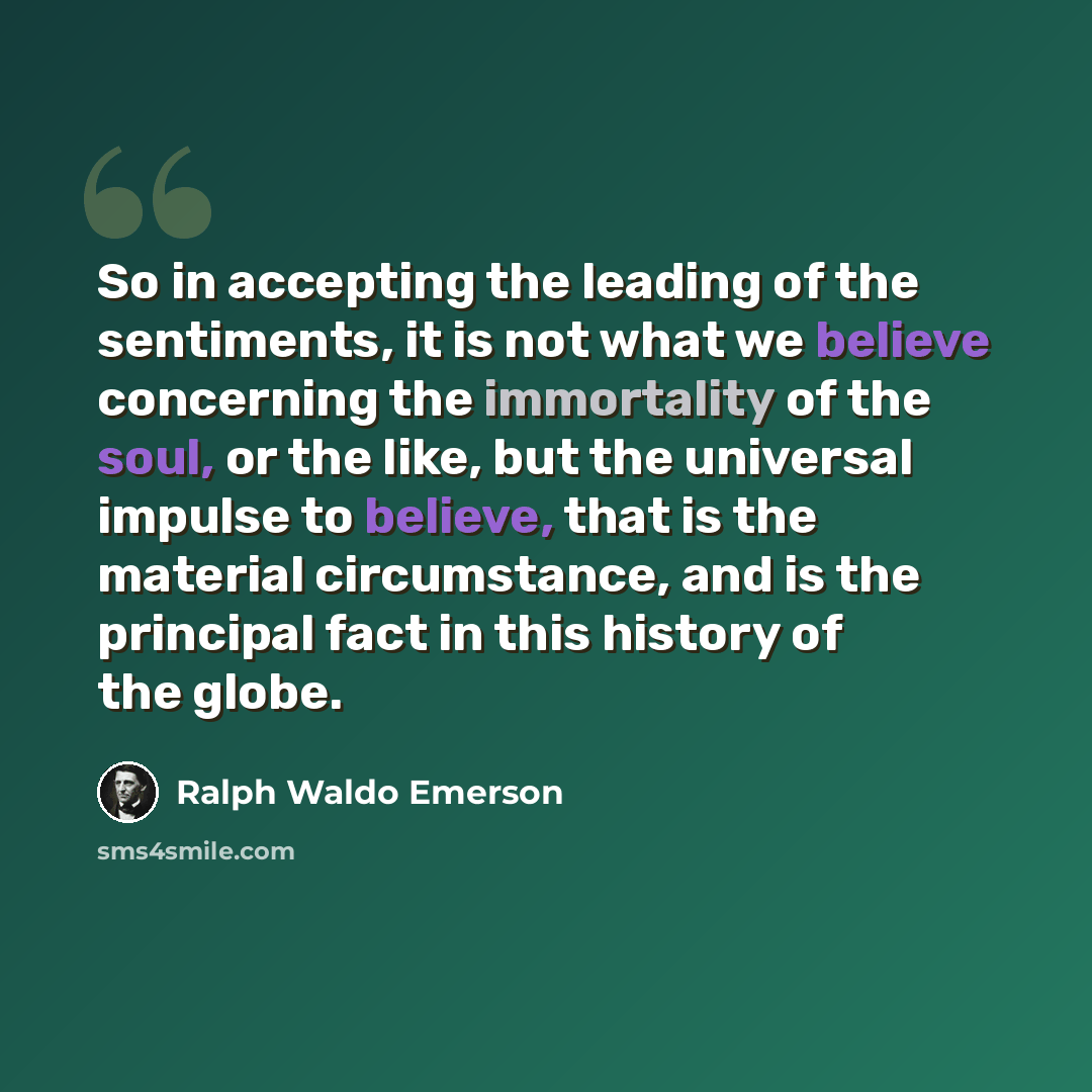 “So in accepting the leading of the sentiments, it is not what we believe concerning the immortality of the soul, or the like, but the universal impulse to believe, that is the material circumstance, and is the principal fact in this history of the globe.” quote by Ralph Waldo Emerson