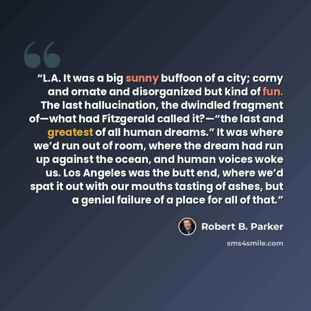 “L.A. It was a big sunny buffoon of a city; corny and ornate and disorganized but kind of fun. The last hallucination, the dwindled fragment of—what had Fitzgerald called it?—“the last and greatest of all human dreams.” It was where we’d run out of room, where the dream had run up against the…” quote by Robert B. Parker