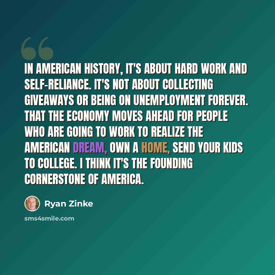 “In American history, it's about hard work and self-reliance. It's not about collecting giveaways or being on unemployment forever. That the economy moves ahead for people who are going to work to realize the American dream, own a home, send your kids to college. I think it's the founding…” quote by Ryan Zinke