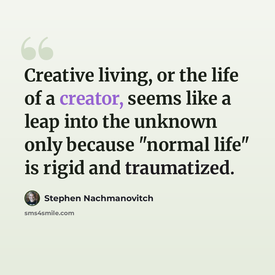 “Creative living, or the life of a creator, seems like a leap into the unknown only because "normal life" is rigid and traumatized.” quote by Stephen Nachmanovitch