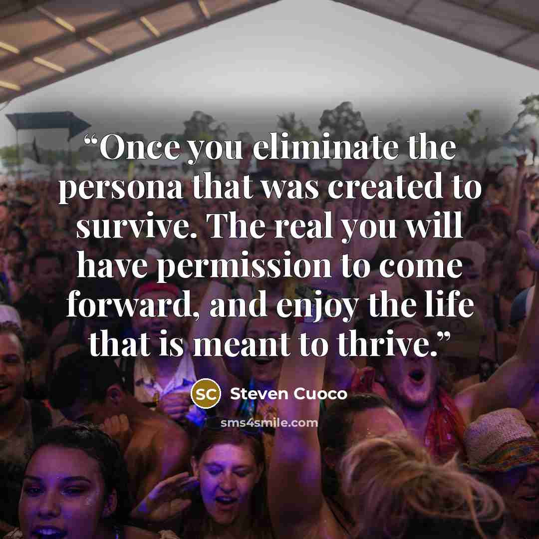 “Once you eliminate the persona that was created to survive. The real you will have permission to come forward, and enjoy the life that is meant to thrive.” quote by Steven Cuoco