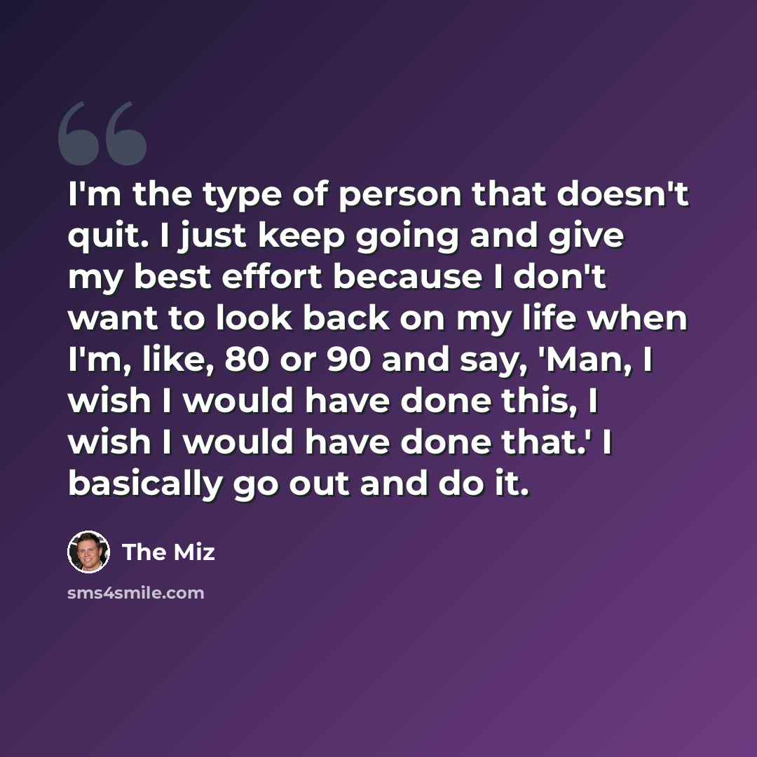 “I'm the type of person that doesn't quit. I just keep going and give my best effort because I don't want to look back on my life when I'm, like, 80 or 90 and say, 'Man, I wish I would have done this, I wish I would have done that.' I basically go out and do it.” quote by The Miz