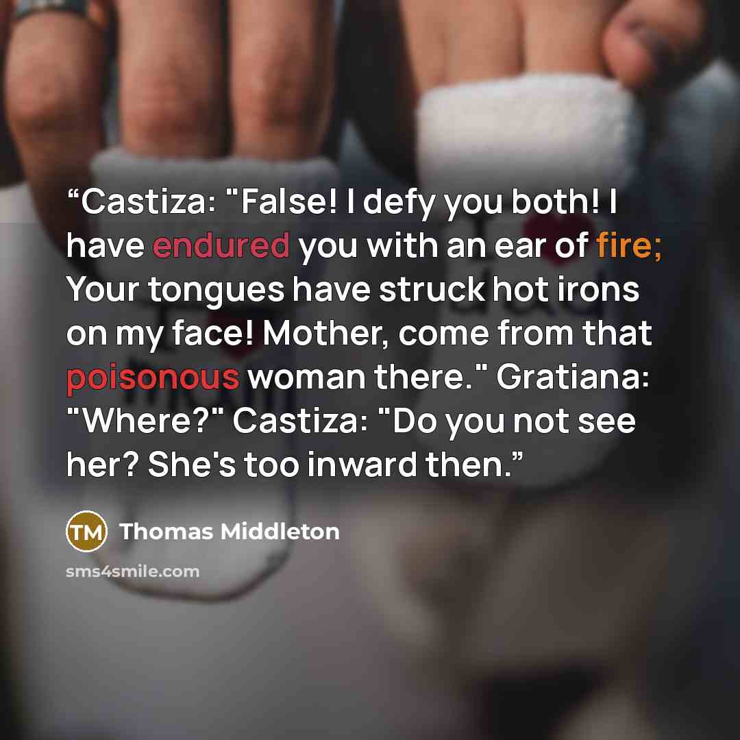 “Castiza: "False! I defy you both! I have endured you with an ear of fire; Your tongues have struck hot irons on my face! Mother, come from that poisonous woman there." Gratiana: "Where?" Castiza: "Do you not see her? She's too inward then.” quote by Thomas Middleton