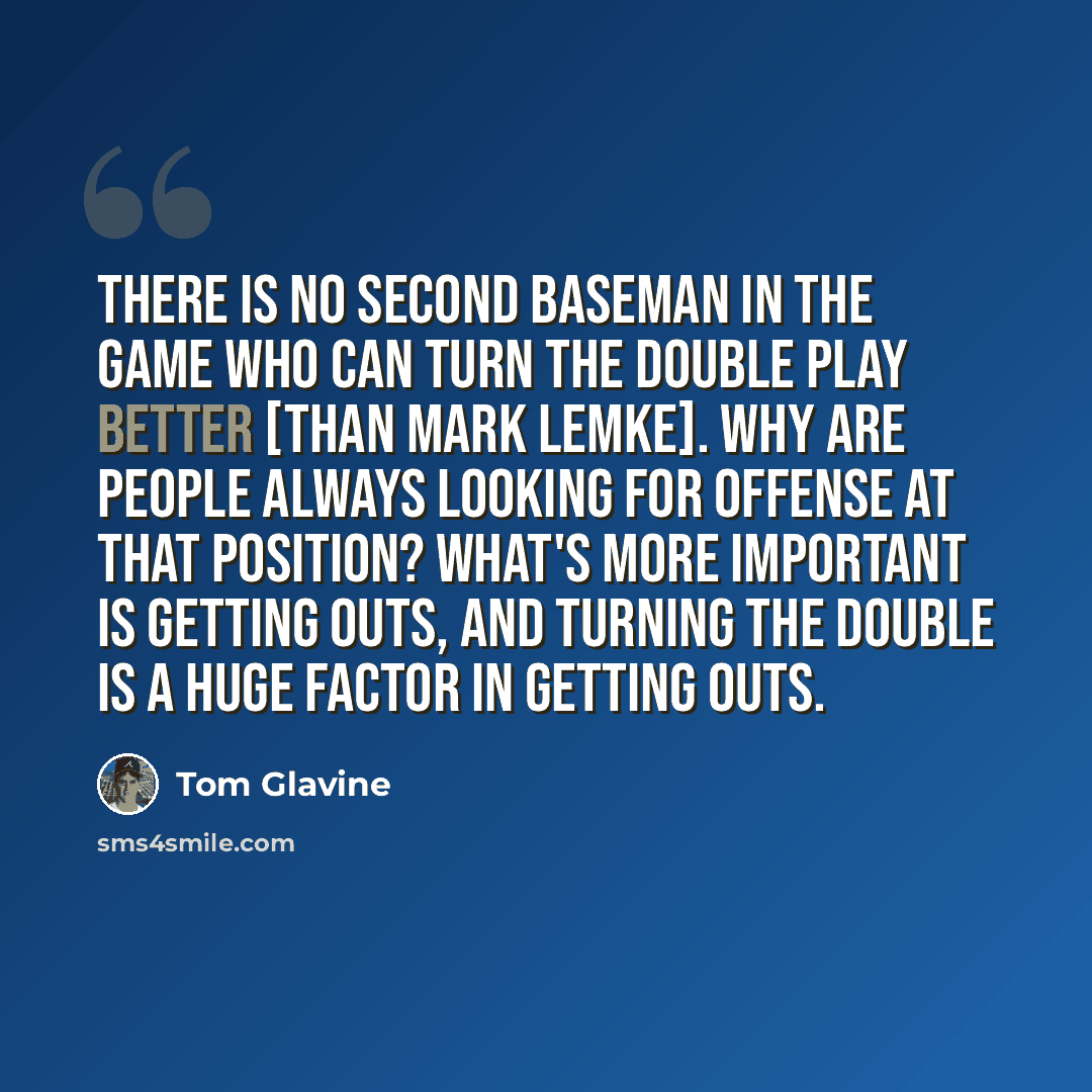 “There is no second baseman in the game who can turn the double play better [than Mark Lemke]. Why are people always looking for offense at that position? What's more important is getting outs, and turning the double is a huge factor in getting outs.” quote by Tom Glavine