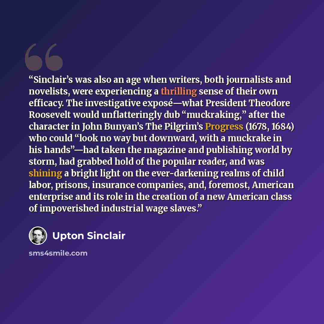 “Sinclair’s was also an age when writers, both journalists and novelists, were experiencing a thrilling sense of their own efficacy. The investigative exposé—what President Theodore Roosevelt would unflatteringly dub “muckraking,” after the character in John Bunyan’s The Pilgrim’s Progress (1678…” quote by Upton Sinclair