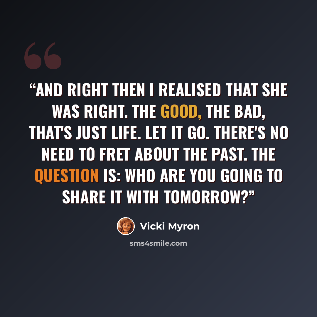 “And right then I realised that she was right. The good, the bad, that's just life. Let it go. There's no need to fret about the past. The question is: who are you going to share it with tomorrow?” quote by Vicki Myron