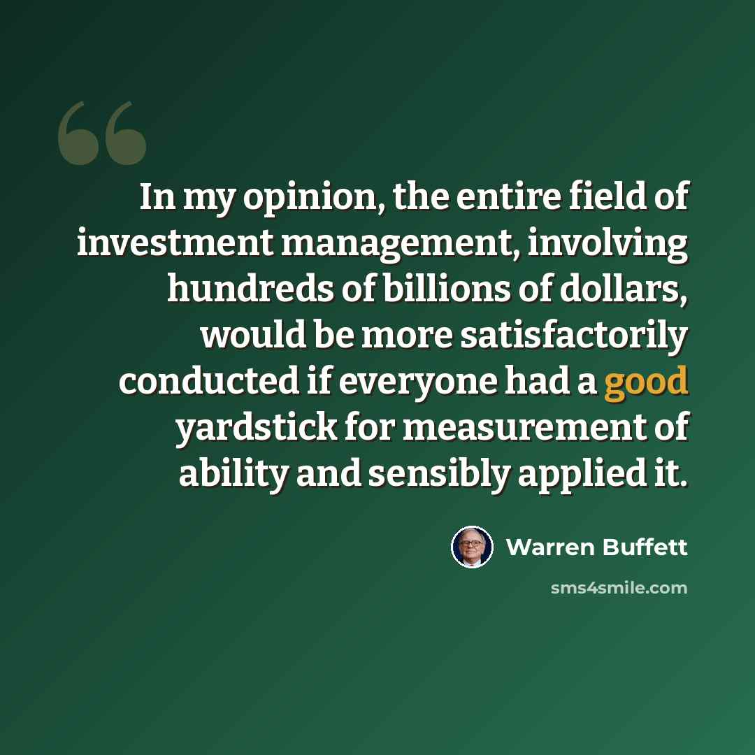 “In my opinion, the entire field of investment management, involving hundreds of billions of dollars, would be more satisfactorily conducted if everyone had a good yardstick for measurement of ability and sensibly applied it.” quote by Warren Buffett