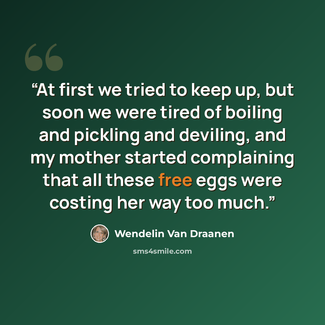 “At first we tried to keep up, but soon we were tired of boiling and pickling and deviling, and my mother started complaining that all these free eggs were costing her way too much.” quote by Wendelin Van Draanen