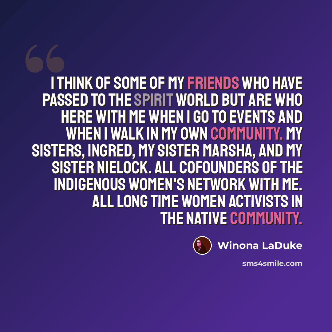 “I think of some of my friends who have passed to the spirit world but are who here with me when I go to events and when I walk in my own community. My sisters, Ingred, my sister Marsha, and my sister Nielock. All cofounders of the Indigenous Women's Network with me. All long time women activists…” quote by Winona LaDuke