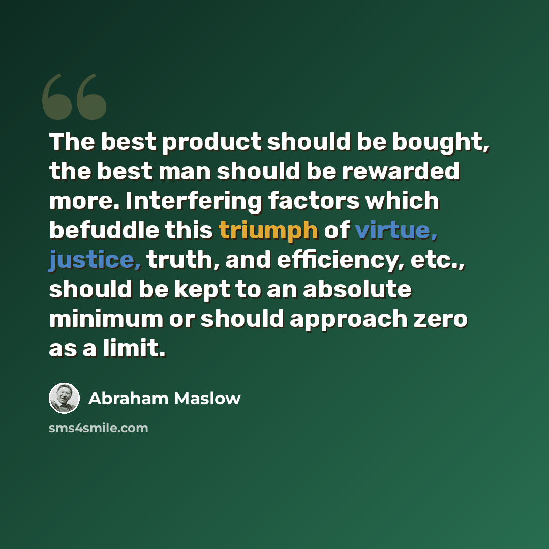 “The best product should be bought, the best man should be rewarded more. Interfering factors which befuddle this triumph of virtue, justice, truth, and efficiency, etc., should be kept to an absolute minimum or should approach zero as a limit.” quote by Abraham Maslow