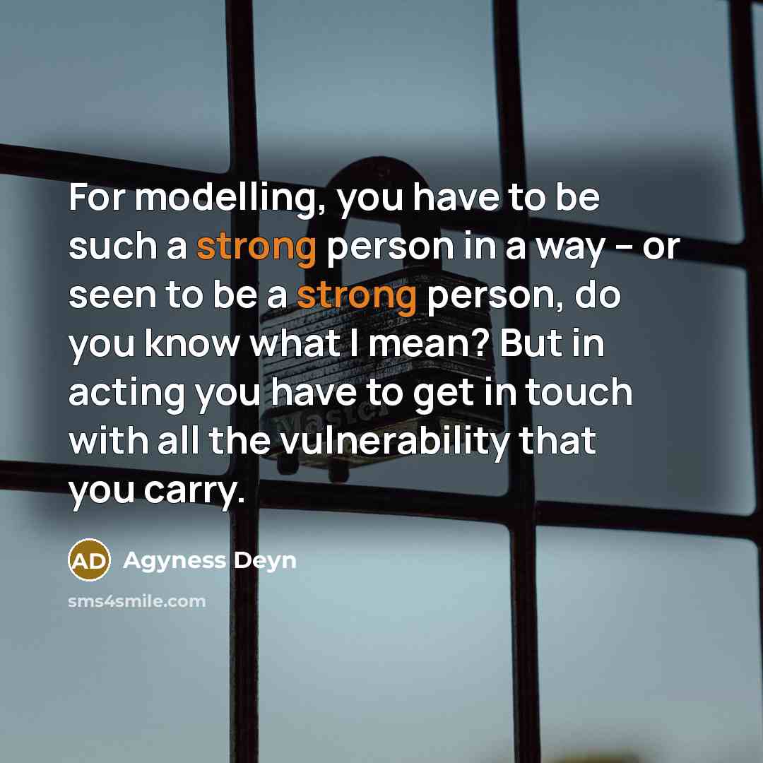 “For modelling, you have to be such a strong person in a way – or seen to be a strong person, do you know what I mean? But in acting you have to get in touch with all the vulnerability that you carry.” quote by Agyness Deyn