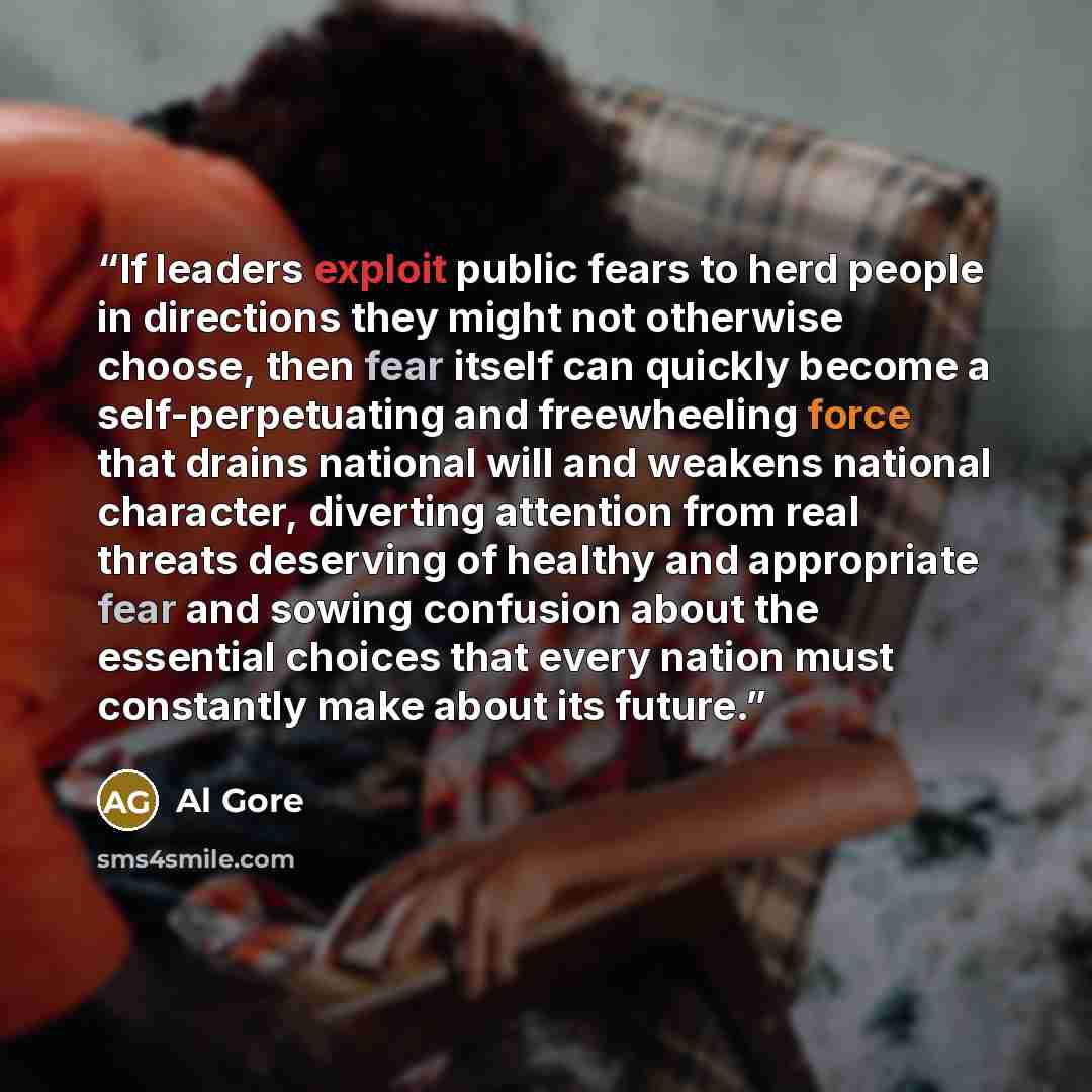 “If leaders exploit public fears to herd people in directions they might not otherwise choose, then fear itself can quickly become a self-perpetuating and freewheeling force that drains national will and weakens national character, diverting attention from real threats deserving of healthy and…” quote by Al Gore