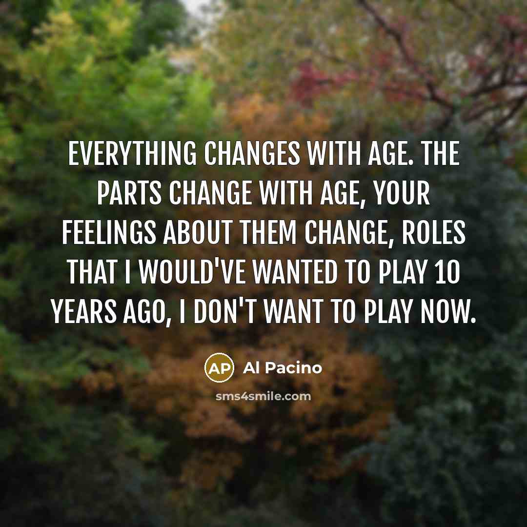 “Everything changes with age. The parts change with age, your feelings about them change, roles that I would've wanted to play 10 years ago, I don't want to play now.” quote by Al Pacino