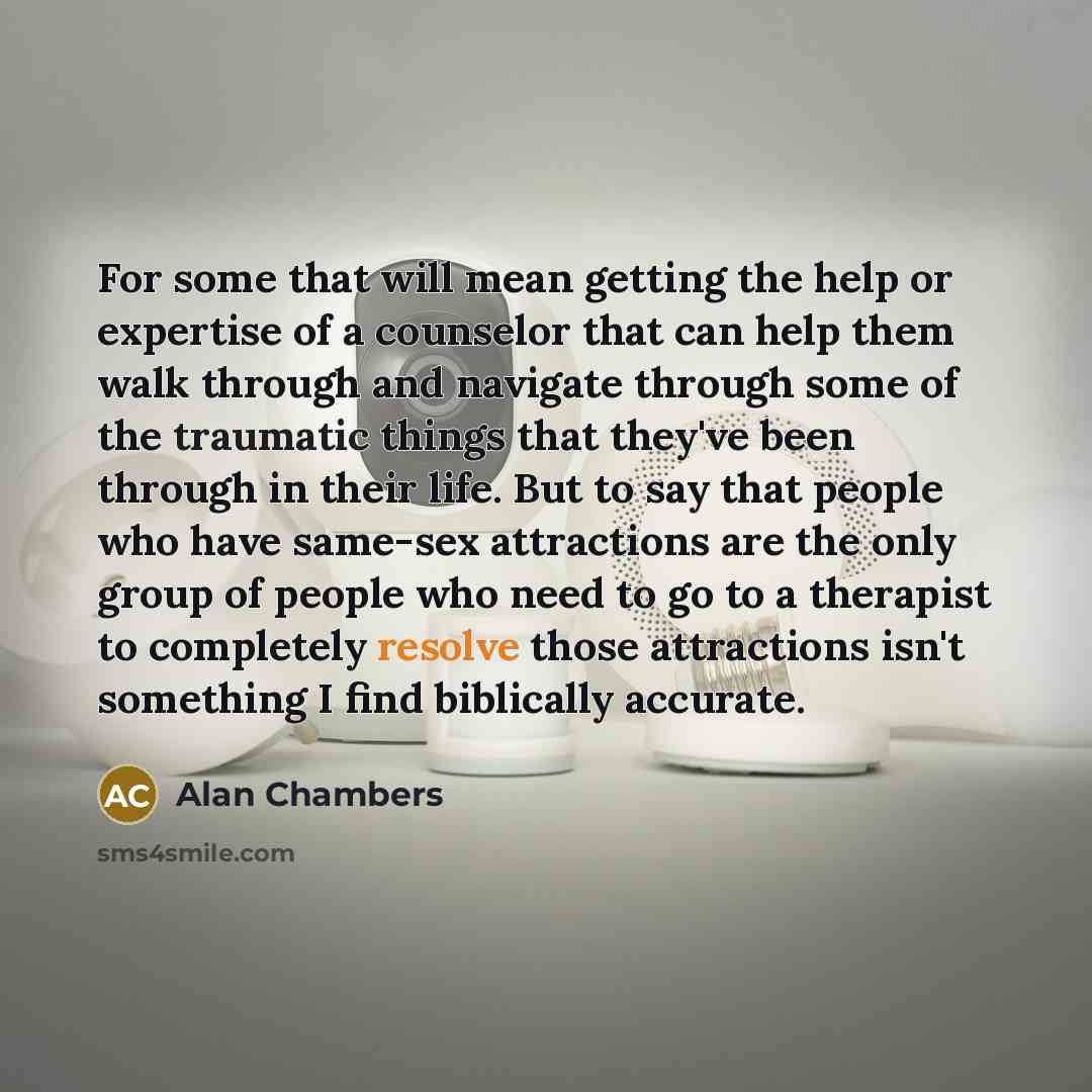“For some that will mean getting the help or expertise of a counselor that can help them walk through and navigate through some of the traumatic things that they've been through in their life. But to say that people who have same-sex attractions are the only group of people who need to go to a…” quote by Alan Chambers