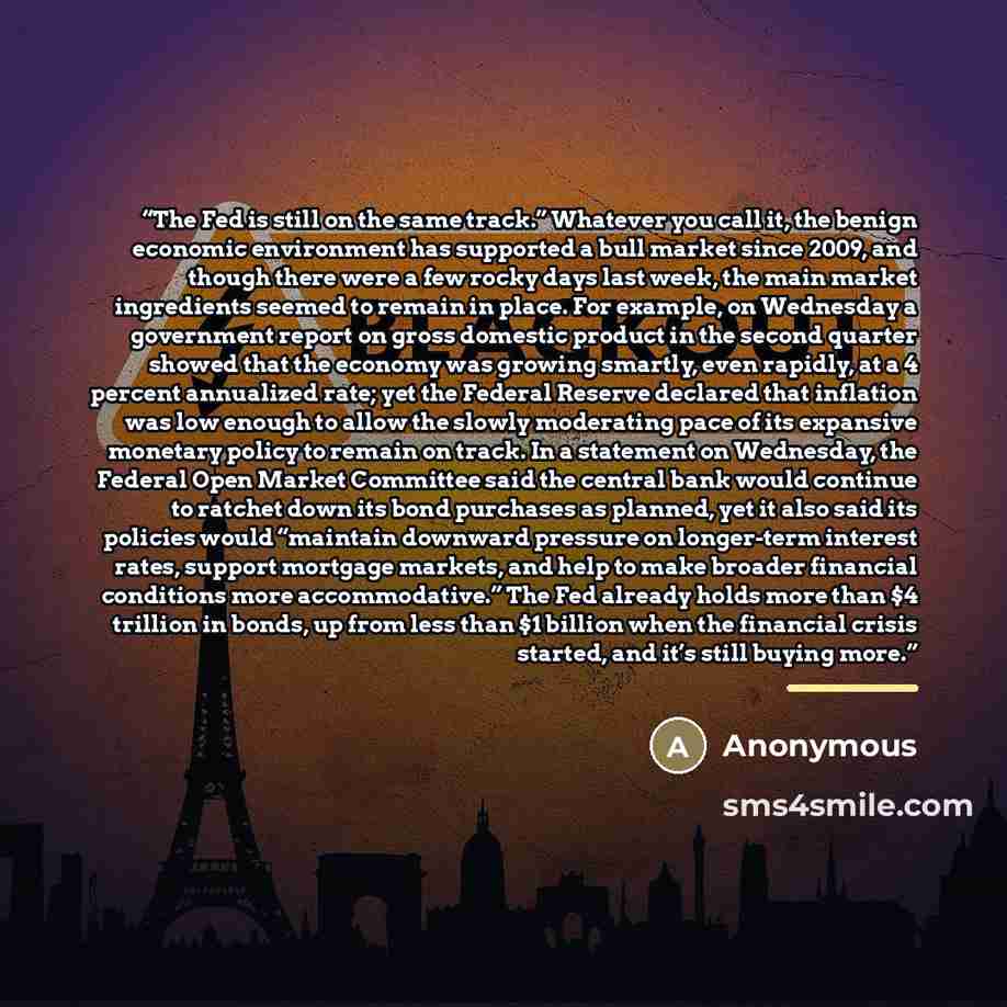 “The Fed is still on the same track.” Whatever you call it, the benign economic environment has supported a bull market since 2009, and though there were a few rocky days last week, the main market ingredients seemed to remain in place. For example, on Wednesday a government report on gross…” quote by Anonymous